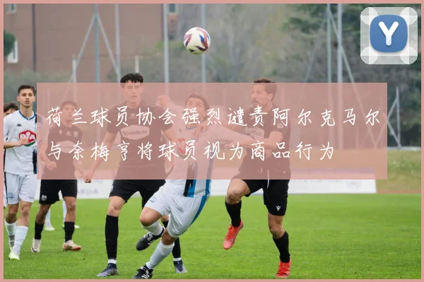 荷兰球员协会强烈谴责阿尔克马尔与奈梅亨将球员视为商品行为