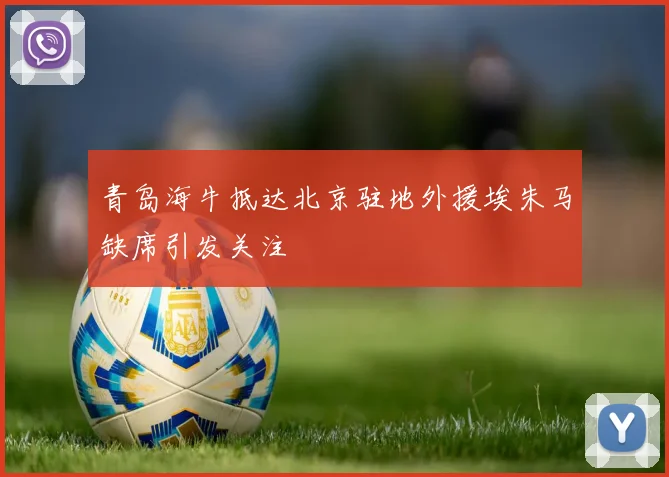 青岛海牛抵达北京驻地外援埃朱马缺席引发关注