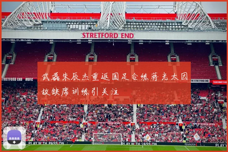武磊朱辰杰重返国足合练蒋光太因故缺席训练引关注