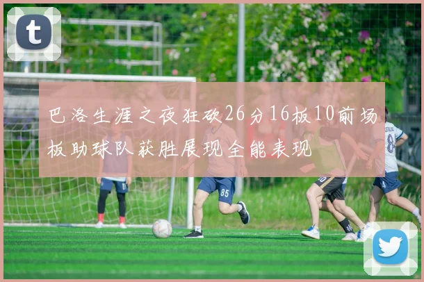 巴洛生涯之夜狂砍26分16板10前场板助球队获胜展现全能表现