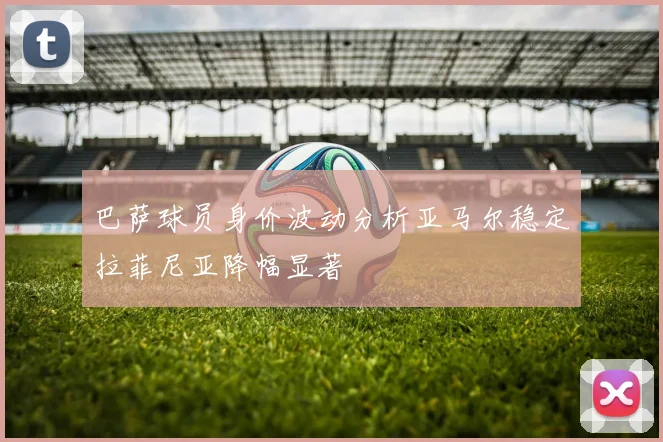 巴萨球员身价波动分析亚马尔稳定拉菲尼亚降幅显著