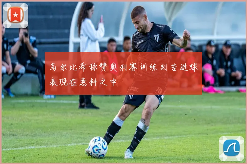 乌尔比希称赞奥利赛训练刻苦进球表现在意料之中