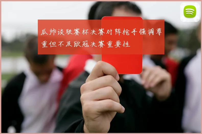 瓜帅谈联赛杯决赛对阵枪手强调尊重但不及欧冠决赛重要性