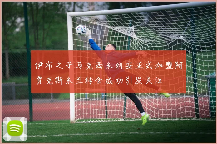 伊布之子马克西米利安正式加盟阿贾克斯米兰转会成功引发关注