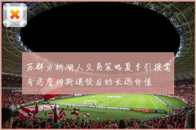 苏群分析湖人交易策略夏季引援需考虑詹姆斯退役后的长远价值