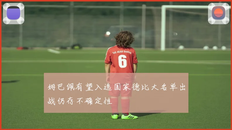 姆巴佩有望入选国家德比大名单出战仍存不确定性