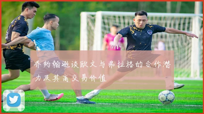 乔约翰逊谈欧文与弗拉格的合作潜力及其高交易价值