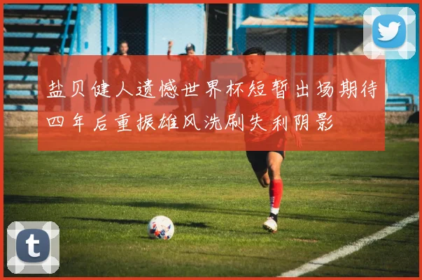 盐贝健人遗憾世界杯短暂出场期待四年后重振雄风洗刷失利阴影