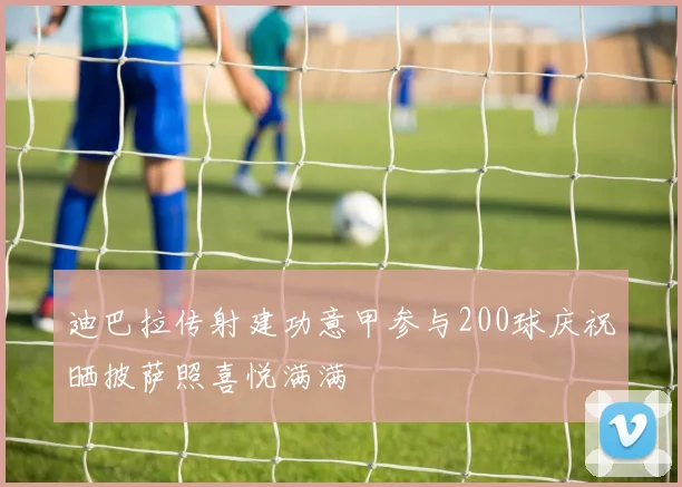 迪巴拉传射建功意甲参与200球庆祝晒披萨照喜悦满满