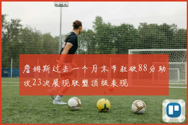 詹姆斯过去一个月末节狂砍88分助攻23次展现联盟顶级表现