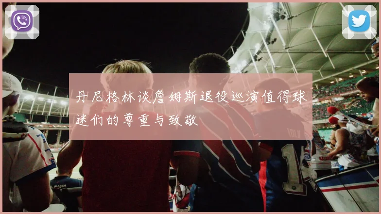 丹尼格林谈詹姆斯退役巡演值得球迷们的尊重与致敬