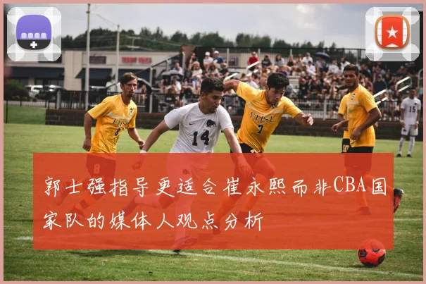 郭士强指导更适合崔永熙而非CBA国家队的媒体人观点分析